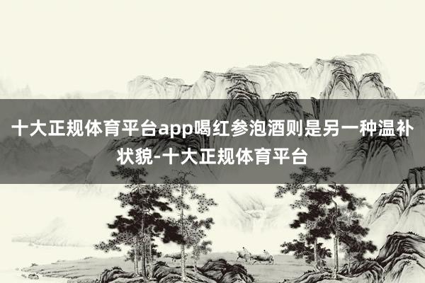 十大正规体育平台app喝红参泡酒则是另一种温补状貌-十大正规体育平台