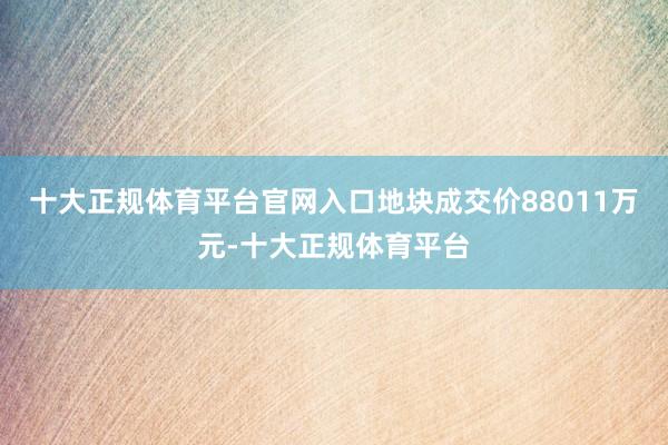 十大正规体育平台官网入口地块成交价88011万元-十大正规体育平台