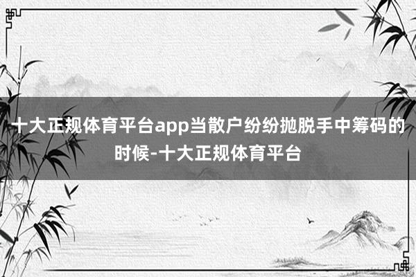 十大正规体育平台app当散户纷纷抛脱手中筹码的时候-十大正规体育平台