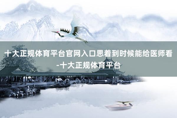 十大正规体育平台官网入口思着到时候能给医师看-十大正规体育平台