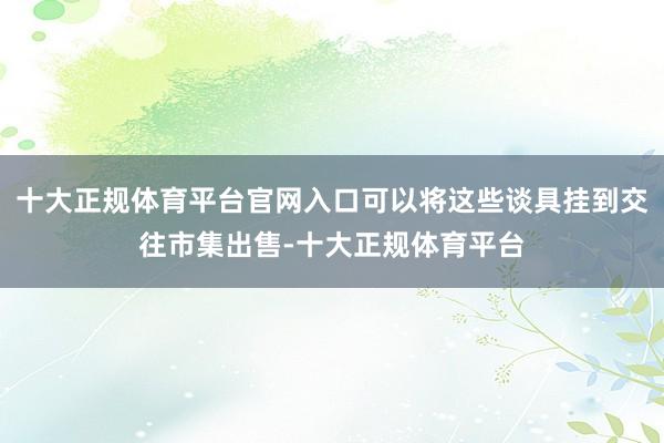 十大正规体育平台官网入口可以将这些谈具挂到交往市集出售-十大正规体育平台