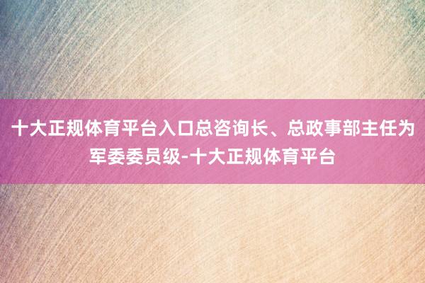 十大正规体育平台入口总咨询长、总政事部主任为军委委员级-十大正规体育平台
