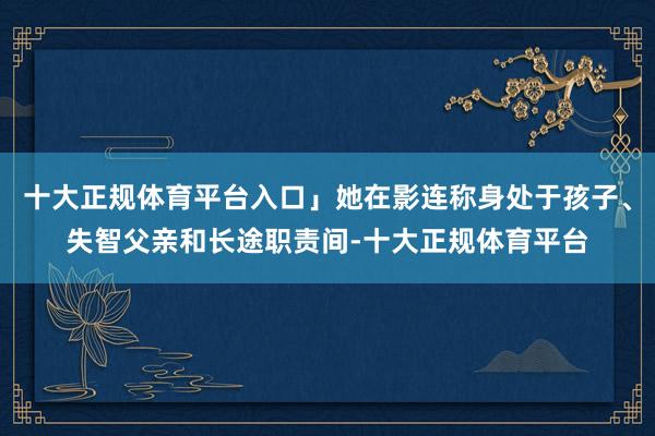 十大正规体育平台入口」她在影连称身处于孩子、失智父亲和长途职责间-十大正规体育平台