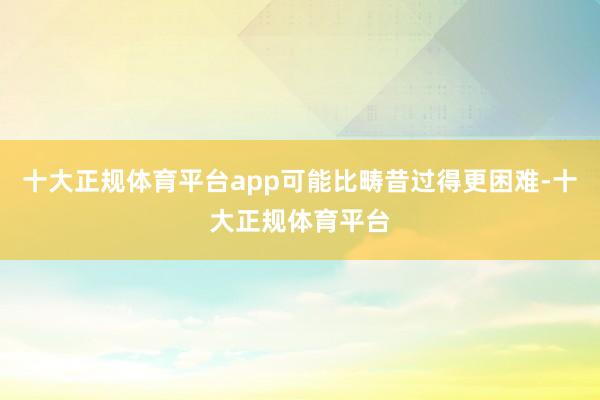十大正规体育平台app可能比畴昔过得更困难-十大正规体育平台