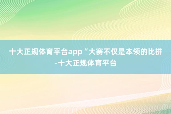 十大正规体育平台app　　“大赛不仅是本领的比拼-十大正规体育平台