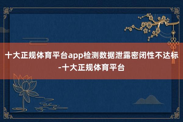 十大正规体育平台app检测数据泄露密闭性不达标-十大正规体育平台