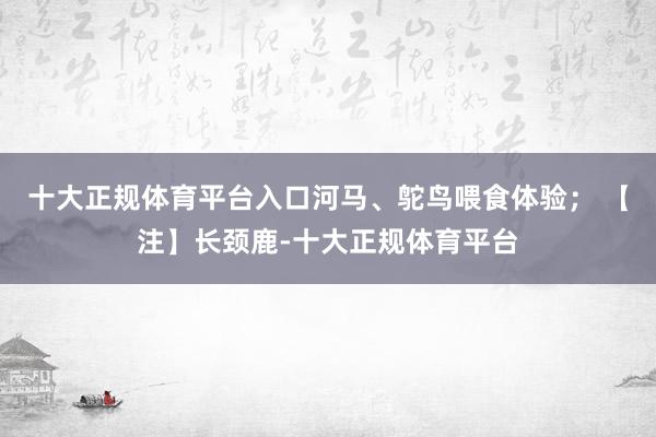 十大正规体育平台入口河马、鸵鸟喂食体验； 【注】长颈鹿-十大正规体育平台
