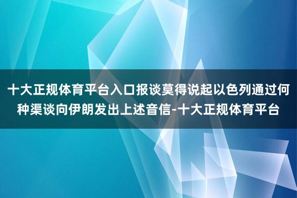 十大正规体育平台入口报谈莫得说起以色列通过何种渠谈向伊朗发出上述音信-十大正规体育平台