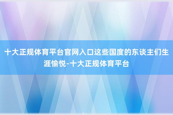 十大正规体育平台官网入口这些国度的东谈主们生涯愉悦-十大正规体育平台