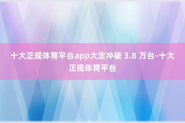 十大正规体育平台app大定冲破 3.8 万台-十大正规体育平台