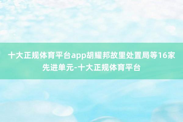 十大正规体育平台app胡耀邦故里处置局等16家先进单元-十大正规体育平台