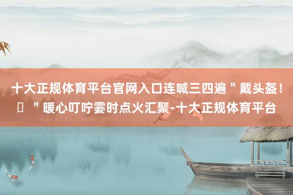 十大正规体育平台官网入口连喊三四遍＂戴头盔！​＂暖心叮咛霎时点火汇聚-十大正规体育平台