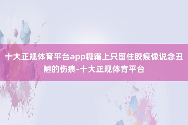十大正规体育平台app糖霜上只留住胶痕像说念丑陋的伤痕-十大