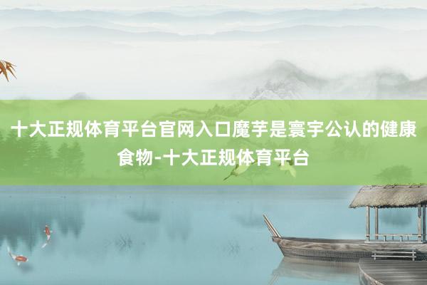 十大正规体育平台官网入口魔芋是寰宇公认的健康食物-十大正规体育平台