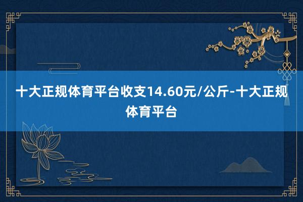 十大正规体育平台收支14.60元/公斤-十大正规体育平台