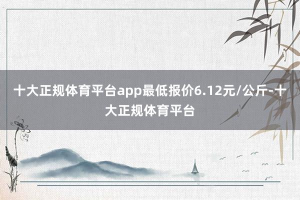 十大正规体育平台app最低报价6.12元/公斤-十大正规体育平台