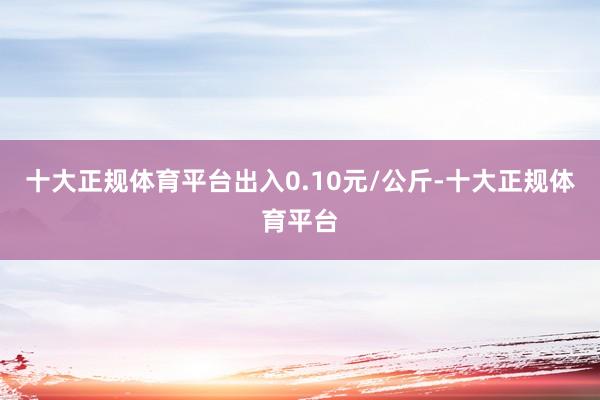 十大正规体育平台出入0.10元/公斤-十大正规体育平台
