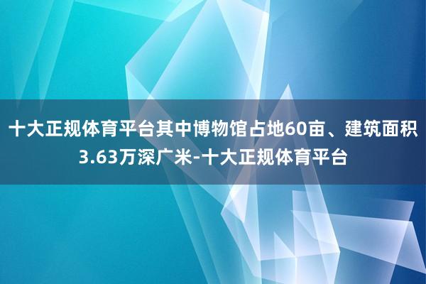 十大正规体育平台其中博物馆占地60亩、建筑面积3.63万深广米-十大正规体育平台