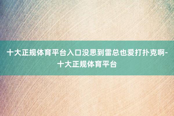 十大正规体育平台入口没思到雷总也爱打扑克啊-十大正规体育平台