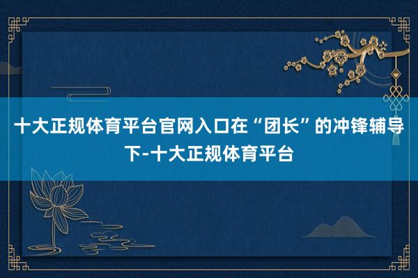 十大正规体育平台官网入口在“团长”的冲锋辅导下-十大正规体育平台