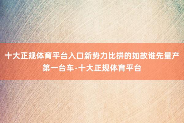 十大正规体育平台入口新势力比拼的如故谁先量产第一台车-十大正规体育平台