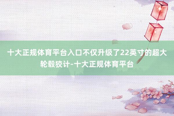 十大正规体育平台入口不仅升级了22英寸的超大轮毂狡计-十大正规体育平台