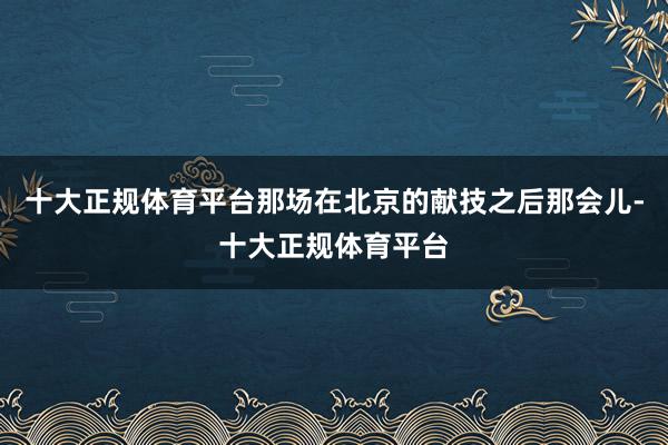 十大正规体育平台那场在北京的献技之后那会儿-十大正规体育平台