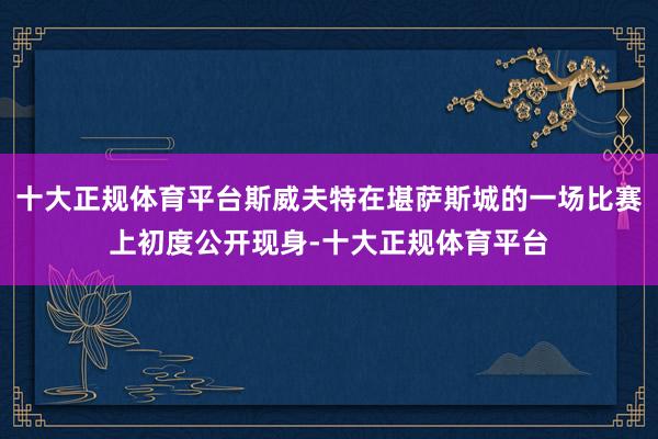 十大正规体育平台斯威夫特在堪萨斯城的一场比赛上初度公开现身-十大正规体育平台