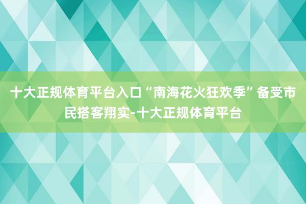 十大正规体育平台入口“南海花火狂欢季”备受市民搭客翔实-十大正规体育平台