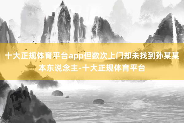 十大正规体育平台app但数次上门却未找到孙某某本东说念主-十大正规体育平台