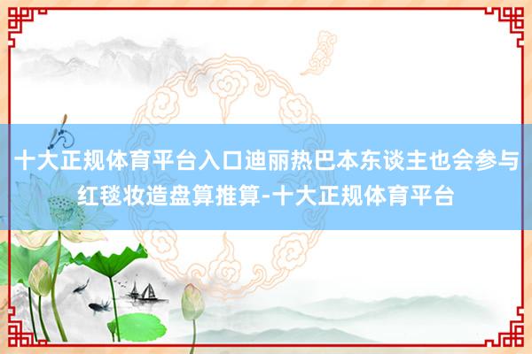 十大正规体育平台入口迪丽热巴本东谈主也会参与红毯妆造盘算推算-十大正规体育平台