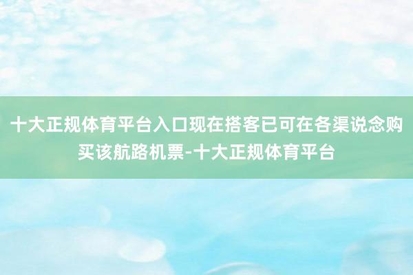 十大正规体育平台入口现在搭客已可在各渠说念购买该航路机票-十大正规体育平台
