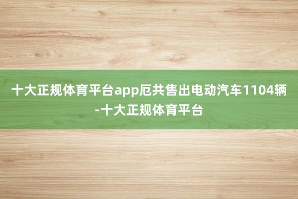十大正规体育平台app厄共售出电动汽车1104辆-十大正规体育平台