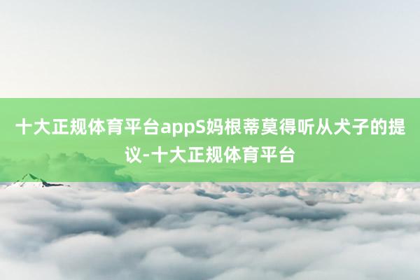 十大正规体育平台appS妈根蒂莫得听从犬子的提议-十大正规体育平台
