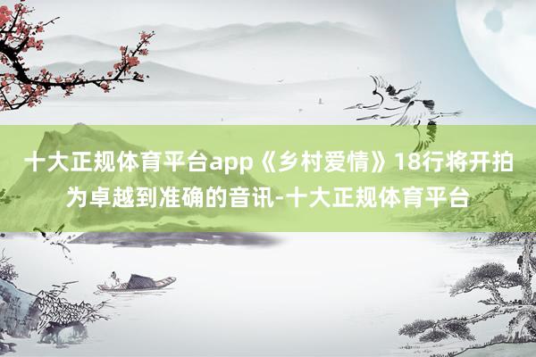 十大正规体育平台app《乡村爱情》18行将开拍为卓越到准确的音讯-十大正规体育平台