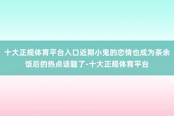 十大正规体育平台入口近期小鬼的恋情也成为茶余饭后的热点话题了-十大正规体育平台