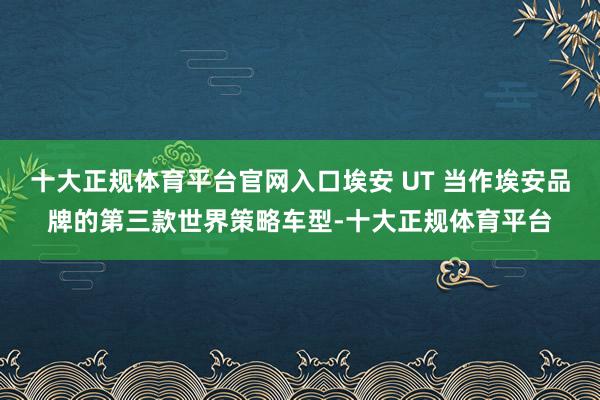 十大正规体育平台官网入口埃安 UT 当作埃安品牌的第三款世界策略车型-十大正规体育平台