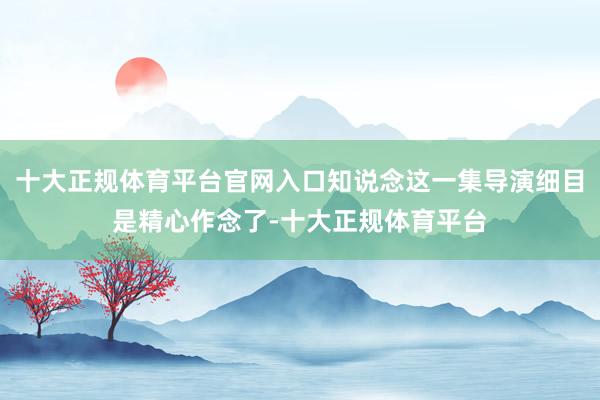 十大正规体育平台官网入口知说念这一集导演细目是精心作念了-十大正规体育平台