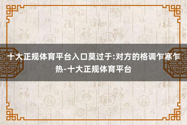 十大正规体育平台入口莫过于:对方的格调乍寒乍热-十大正规体育平台