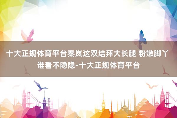 十大正规体育平台秦岚这双结拜大长腿 粉嫩脚丫 谁看不隐隐-十大正规体育平台