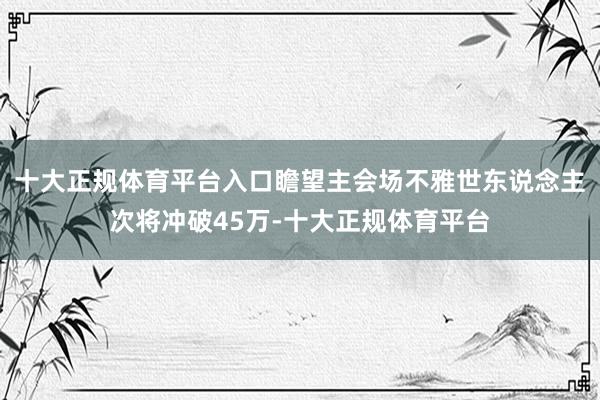 十大正规体育平台入口瞻望主会场不雅世东说念主次将冲破45万-十大正规体育平台
