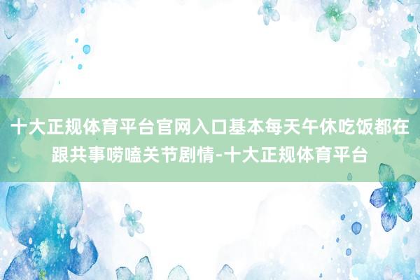 十大正规体育平台官网入口基本每天午休吃饭都在跟共事唠嗑关节剧情-十大正规体育平台