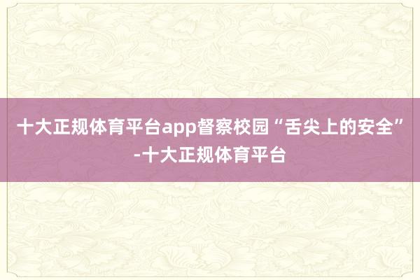 十大正规体育平台app督察校园“舌尖上的安全”-十大正规体育平台