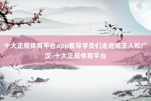十大正规体育平台app教导学员们走进成王人和广汉-十大正规体育平台