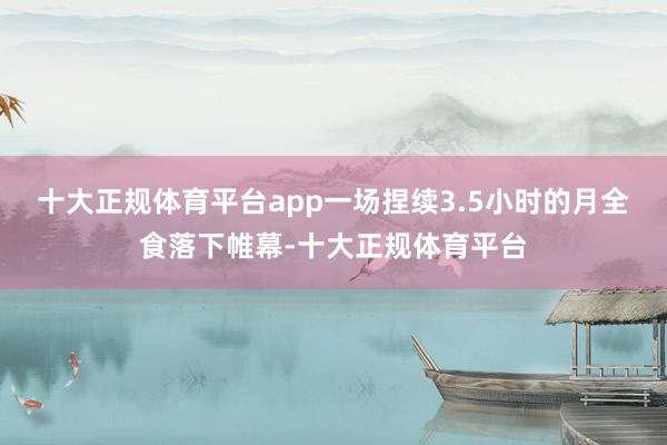 十大正规体育平台app一场捏续3.5小时的月全食落下帷幕-十大正规体育平台