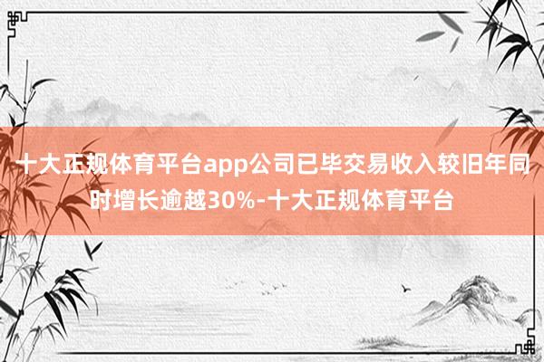 十大正规体育平台app公司已毕交易收入较旧年同时增长逾越30%-十大正规体育平台