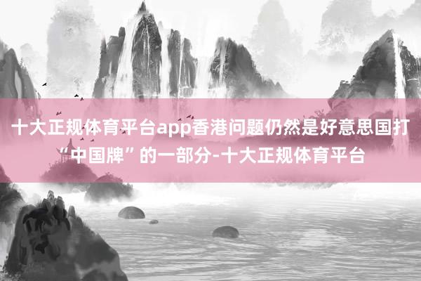 十大正规体育平台app香港问题仍然是好意思国打“中国牌”的一部分-十大正规体育平台