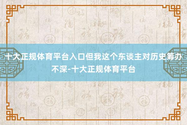十大正规体育平台入口但我这个东谈主对历史筹办不深-十大正规体育平台