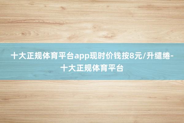 十大正规体育平台app现时价钱按8元/升缱绻-十大正规体育平台