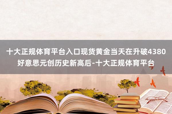 十大正规体育平台入口现货黄金当天在升破4380好意思元创历史新高后-十大正规体育平台